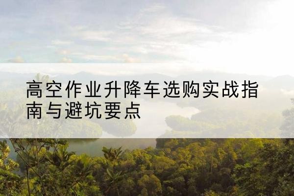 东昌升降车怎么选-高空作业升降车选购实战指南与避坑要点