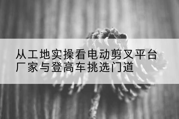 东昌电动剪叉升降平台厂家-从工地实操看电动剪叉平台厂家与登高车挑选门道