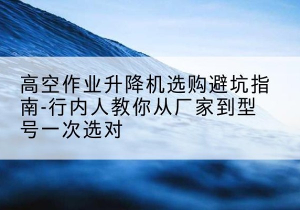 东昌升降平台厂家-高空作业升降机选购避坑指南-行内人教你从厂家到型号一次选对