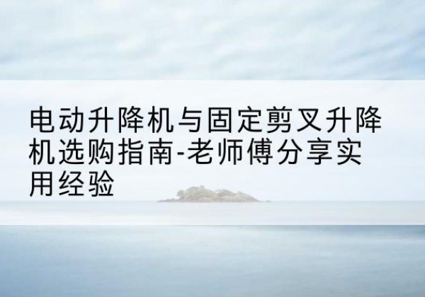 东昌电动升降机怎么选-电动升降机与固定剪叉升降机选购指南-老师傅分享实用经验