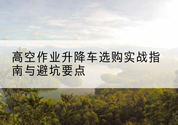 东昌升降车怎么选-高空作业升降车选购实战指南与避坑要点