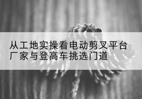 东昌电动剪叉升降平台厂家-从工地实操看电动剪叉平台厂家与登高车挑选门道